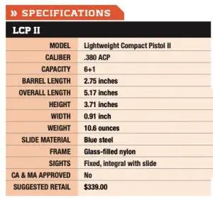 LCP II MODEL Lightweight Compact Pistol II CALIBER .380 ACP CAPACITY 6+1 BARREL LENGTH 2.75 inches OVERALL LENGTH 5.17 inches HEIGHT 3.71 inches WIDTH 0.91 inch WEIGHT 10.6 ounces SLIDE MATERIAL Blue steel FRAME Glass-filled nylon SIGHTS Fixed, integral with slide CA & MA APPROVED No SUGGESTED RETAIL $339.00